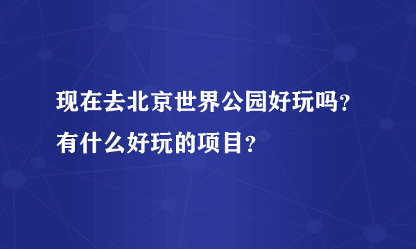 现在去北京世界公园好玩吗？有什么好玩的项目？