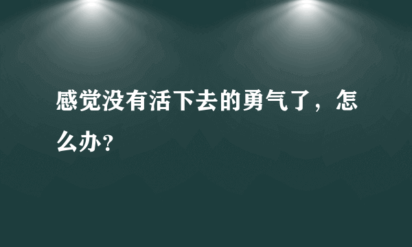 感觉没有活下去的勇气了，怎么办？