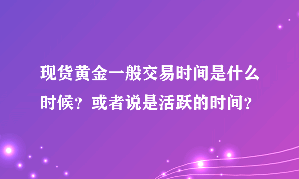 现货黄金一般交易时间是什么时候？或者说是活跃的时间？