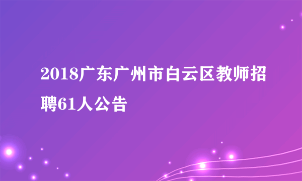 2018广东广州市白云区教师招聘61人公告