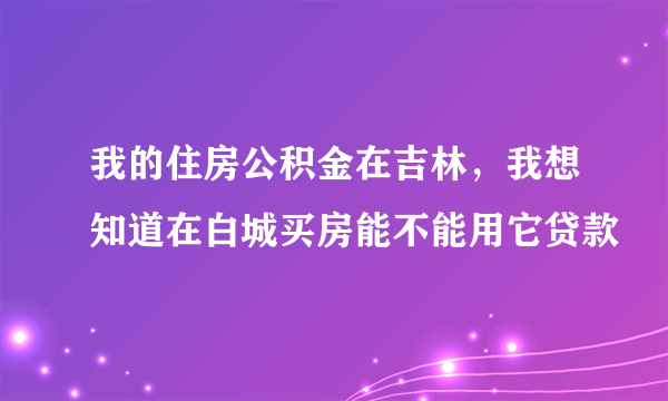 我的住房公积金在吉林，我想知道在白城买房能不能用它贷款