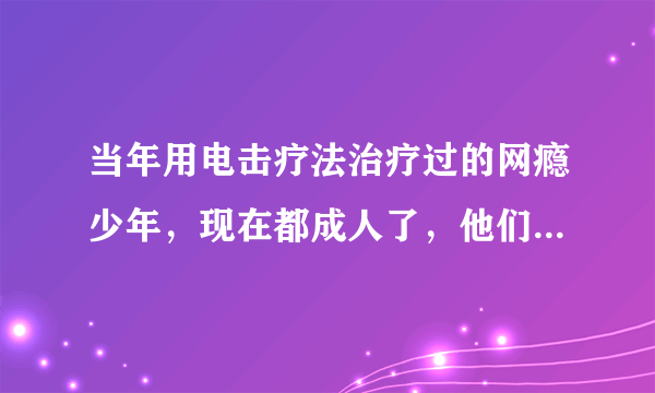 当年用电击疗法治疗过的网瘾少年，现在都成人了，他们怎么看待电击疗法？