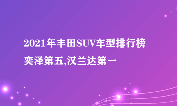 2021年丰田SUV车型排行榜 奕泽第五,汉兰达第一