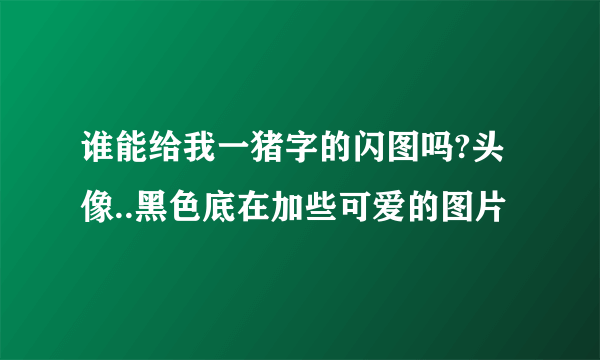 谁能给我一猪字的闪图吗?头像..黑色底在加些可爱的图片