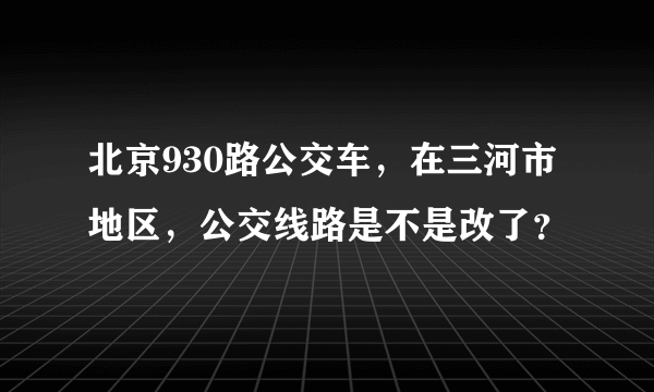 北京930路公交车，在三河市地区，公交线路是不是改了？