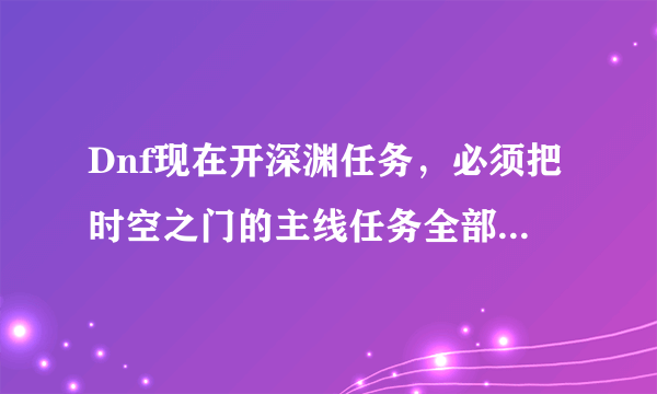 Dnf现在开深渊任务，必须把时空之门的主线任务全部完成吗？