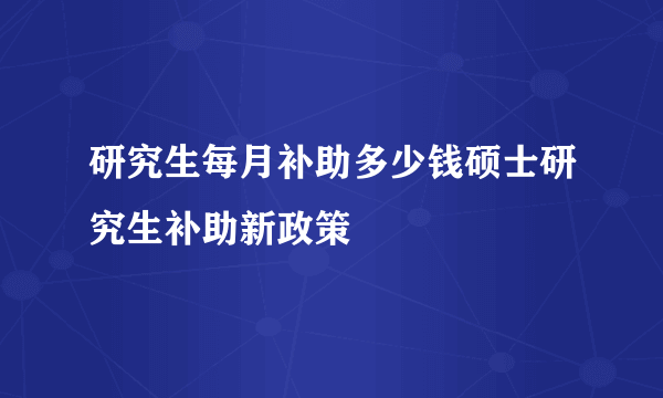 研究生每月补助多少钱硕士研究生补助新政策