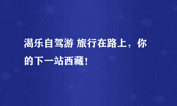 渴乐自驾游 旅行在路上，你的下一站西藏！