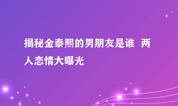 揭秘金泰熙的男朋友是谁  两人恋情大曝光