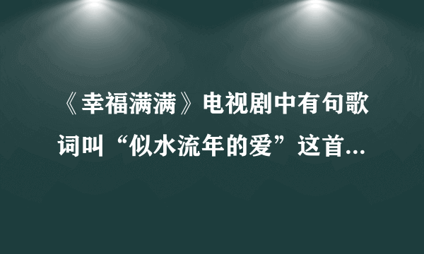 《幸福满满》电视剧中有句歌词叫“似水流年的爱”这首歌名叫什么啊？