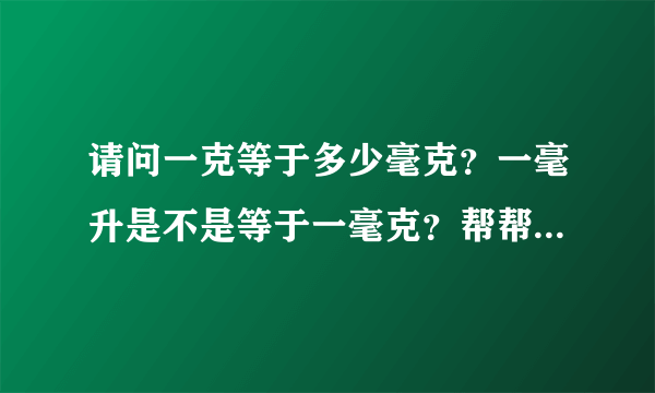 请问一克等于多少毫克？一毫升是不是等于一毫克？帮帮忙，谢谢！