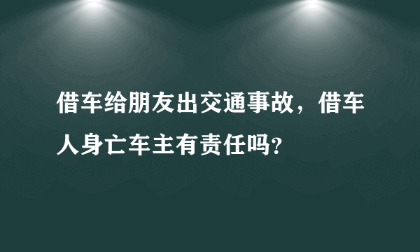 借车给朋友出交通事故，借车人身亡车主有责任吗？