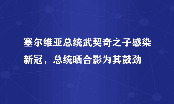 塞尔维亚总统武契奇之子感染新冠，总统晒合影为其鼓劲