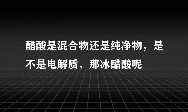 醋酸是混合物还是纯净物，是不是电解质，那冰醋酸呢