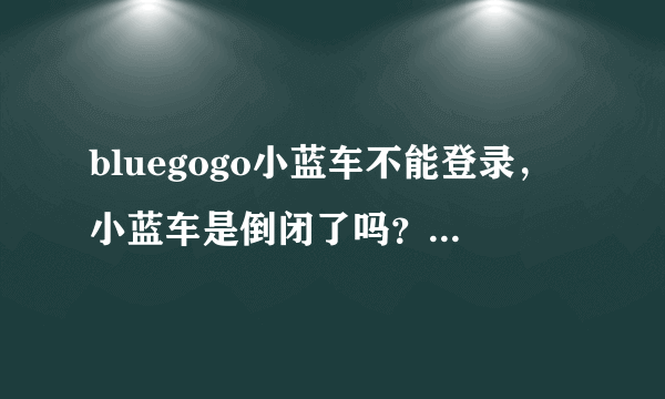 bluegogo小蓝车不能登录，小蓝车是倒闭了吗？押金怎么退？