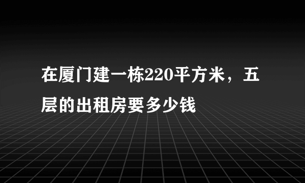 在厦门建一栋220平方米，五层的出租房要多少钱