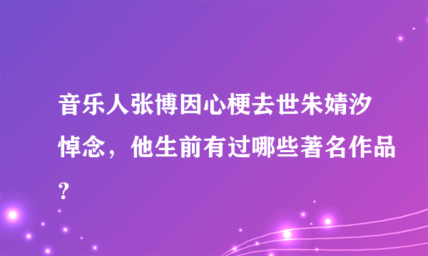 音乐人张博因心梗去世朱婧汐悼念，他生前有过哪些著名作品？