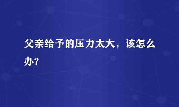 父亲给予的压力太大，该怎么办?