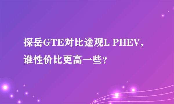 探岳GTE对比途观L PHEV，谁性价比更高一些？