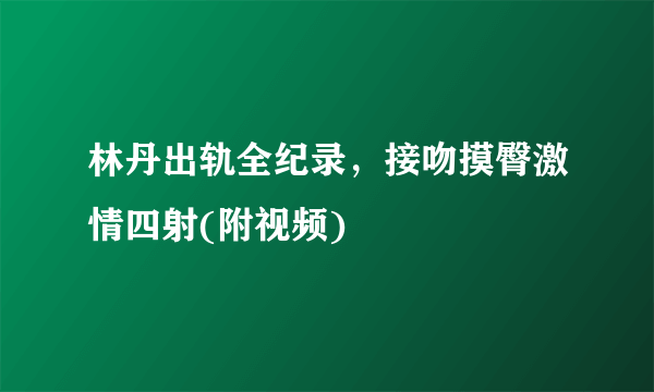 林丹出轨全纪录，接吻摸臀激情四射(附视频)