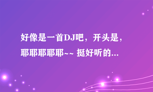 好像是一首DJ吧，开头是，耶耶耶耶耶~~ 挺好听的，是什么歌啊？