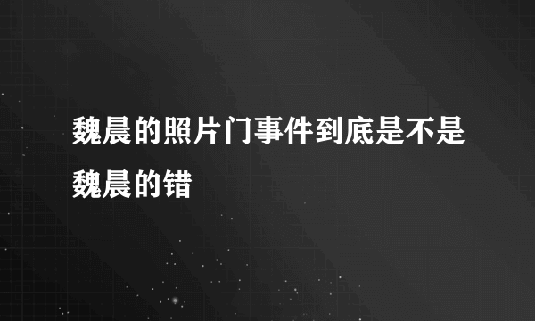 魏晨的照片门事件到底是不是魏晨的错