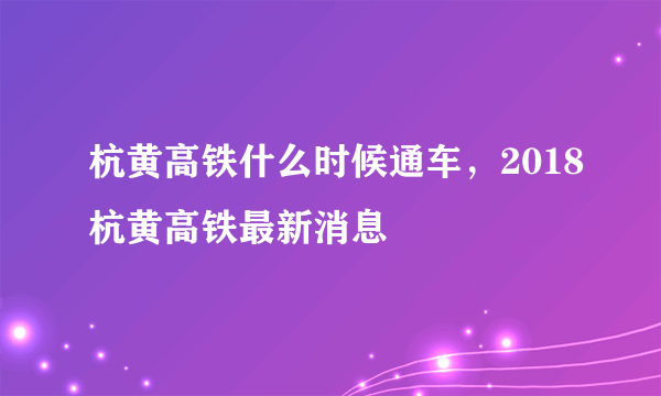 杭黄高铁什么时候通车，2018杭黄高铁最新消息