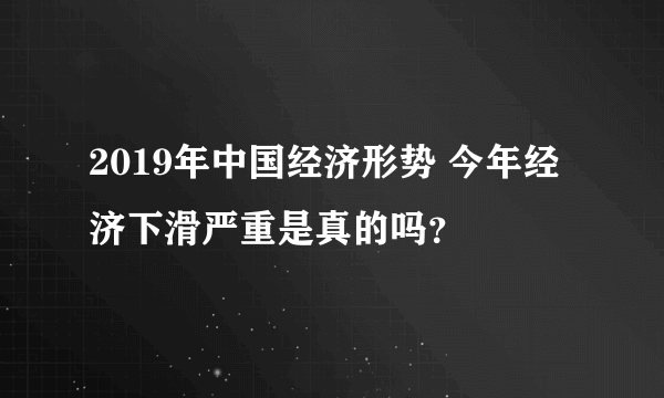 2019年中国经济形势 今年经济下滑严重是真的吗？