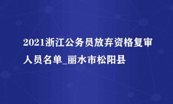 2021浙江公务员放弃资格复审人员名单_丽水市松阳县