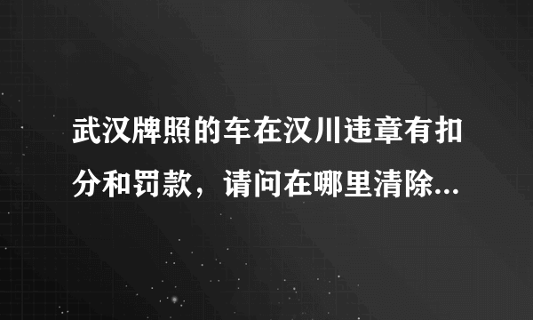 武汉牌照的车在汉川违章有扣分和罚款，请问在哪里清除掉扣分，以及罚款？