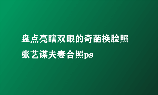 盘点亮瞎双眼的奇葩换脸照 张艺谋夫妻合照ps