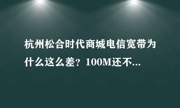 杭州松合时代商城电信宽带为什么这么差？100M还不如人家4M的网速快！