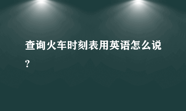 查询火车时刻表用英语怎么说?