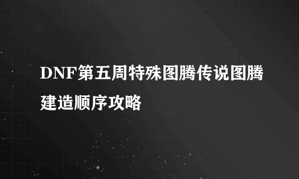 DNF第五周特殊图腾传说图腾建造顺序攻略