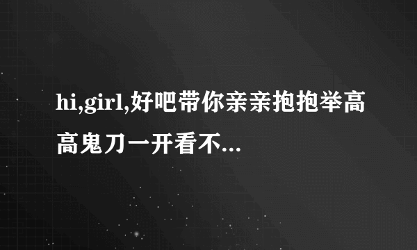 hi,girl,好吧带你亲亲抱抱举高高鬼刀一开看不见回首掏是什么歌求大神来给我歌名真的不知道这个？