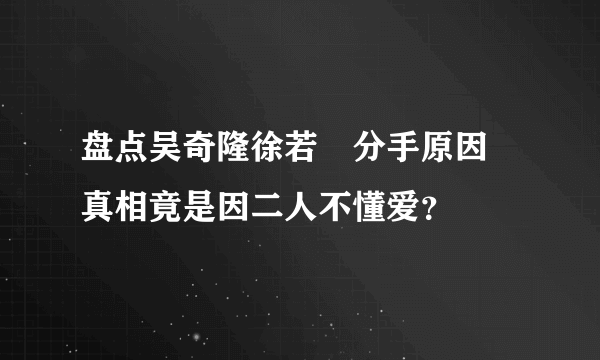 盘点吴奇隆徐若瑄分手原因 真相竟是因二人不懂爱？