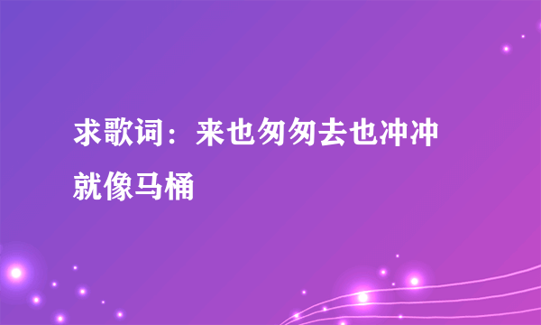 求歌词：来也匆匆去也冲冲 就像马桶