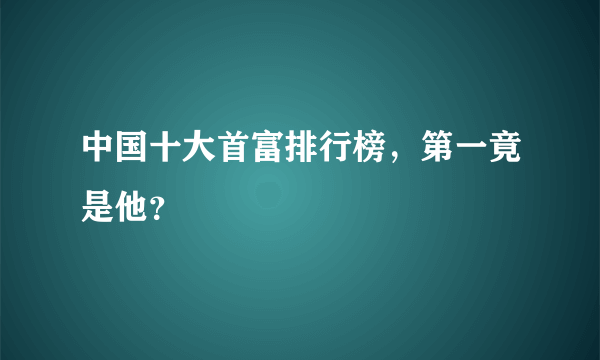 中国十大首富排行榜，第一竟是他？