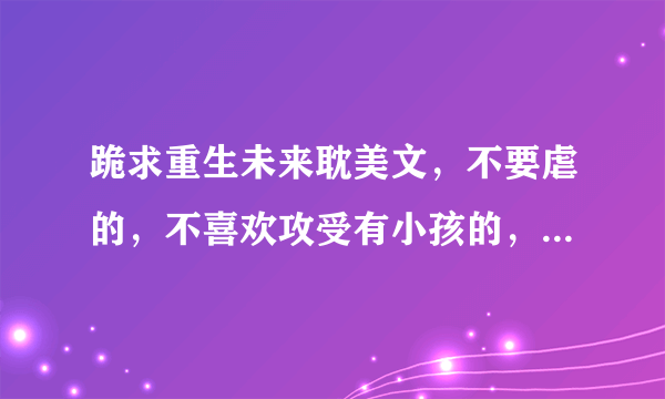 跪求重生未来耽美文，不要虐的，不喜欢攻受有小孩的，不喜欢通过未来科技发达要孩子的。