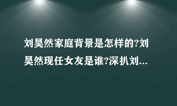 刘昊然家庭背景是怎样的?刘昊然现任女友是谁?深扒刘昊然3位前女友?