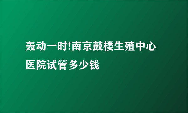 轰动一时!南京鼓楼生殖中心医院试管多少钱