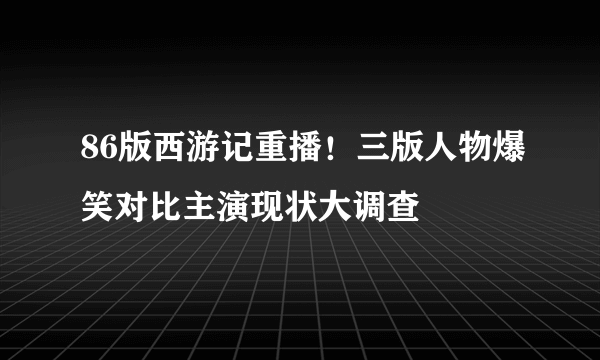 86版西游记重播！三版人物爆笑对比主演现状大调查