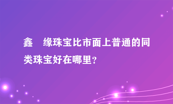 鑫囍缘珠宝比市面上普通的同类珠宝好在哪里？