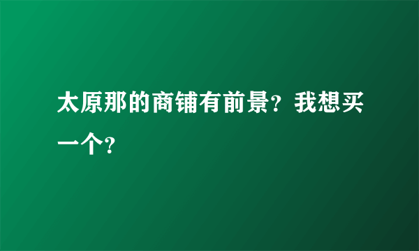 太原那的商铺有前景？我想买一个？