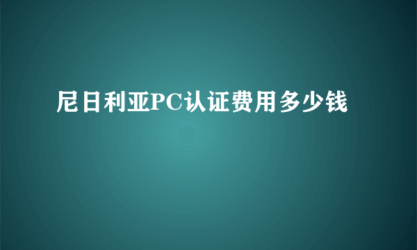 尼日利亚PC认证费用多少钱