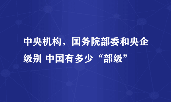 中央机构，国务院部委和央企级别 中国有多少“部级”