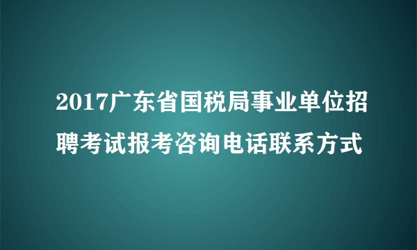 2017广东省国税局事业单位招聘考试报考咨询电话联系方式