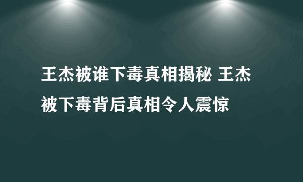 王杰被谁下毒真相揭秘 王杰被下毒背后真相令人震惊