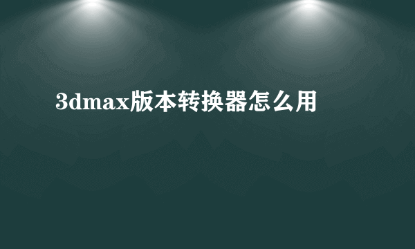 3dmax版本转换器怎么用