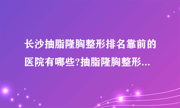 长沙抽脂隆胸整形排名靠前的医院有哪些?抽脂隆胸整形前三名推荐!